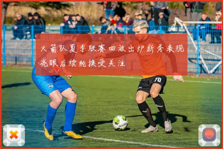 火箭队夏季联赛回放出炉新秀表现亮眼后续轮换受关注