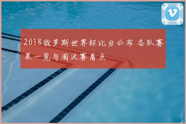 2018俄罗斯世界杯比分公布 各队赛果一览与淘汰赛看点