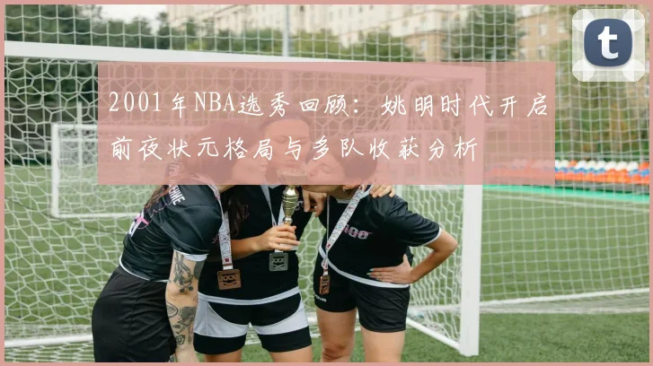 2001年NBA选秀回顾：姚明时代开启前夜状元格局与多队收获分析