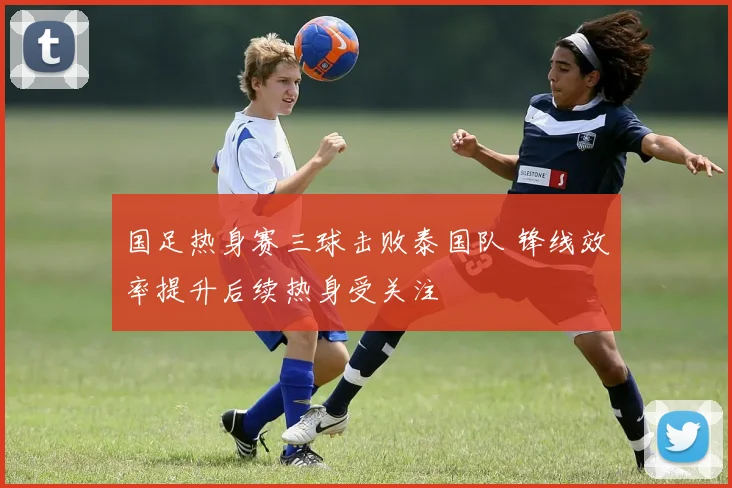 国足热身赛三球击败泰国队 锋线效率提升后续热身受关注