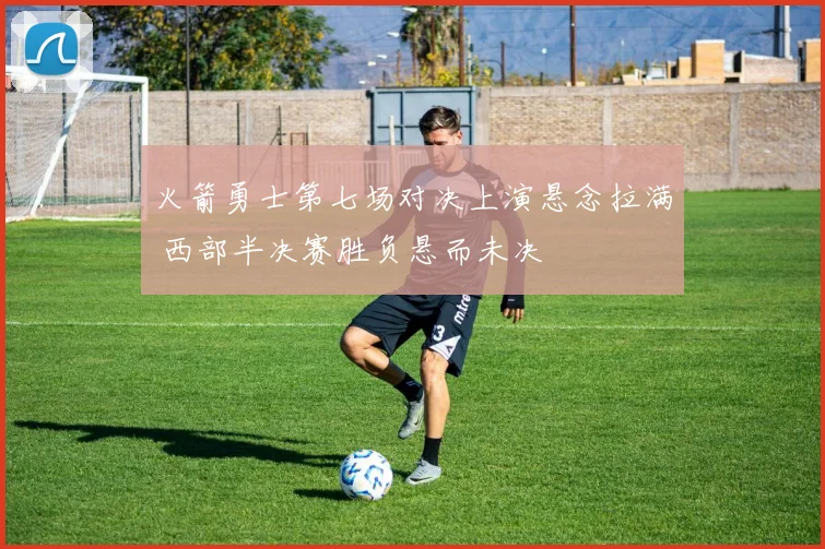 火箭勇士第七场对决上演悬念拉满 西部半决赛胜负悬而未决