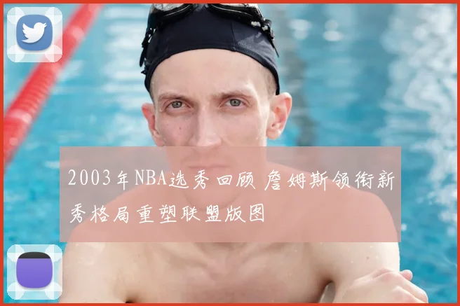 2003年NBA选秀回顾 詹姆斯领衔新秀格局重塑联盟版图
