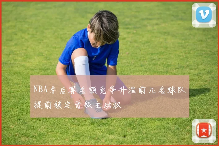 NBA季后赛名额竞争升温前几名球队提前锁定晋级主动权