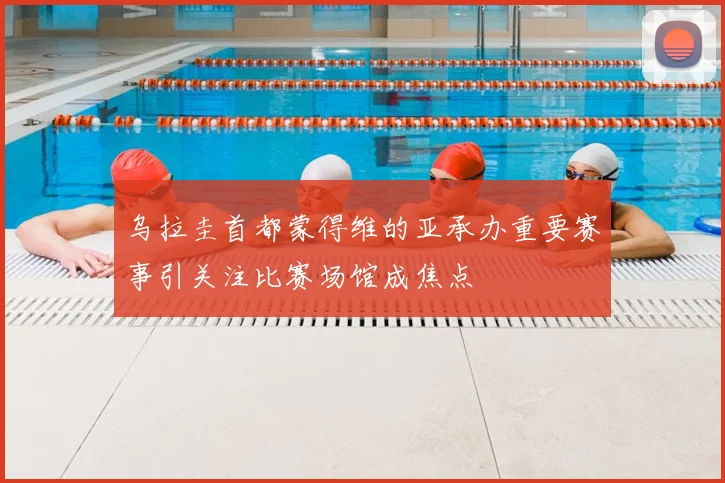 乌拉圭首都蒙得维的亚承办重要赛事引关注比赛场馆成焦点
