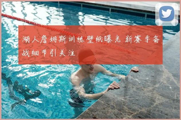 湖人詹姆斯训练壁纸曝光 新赛季备战细节引关注