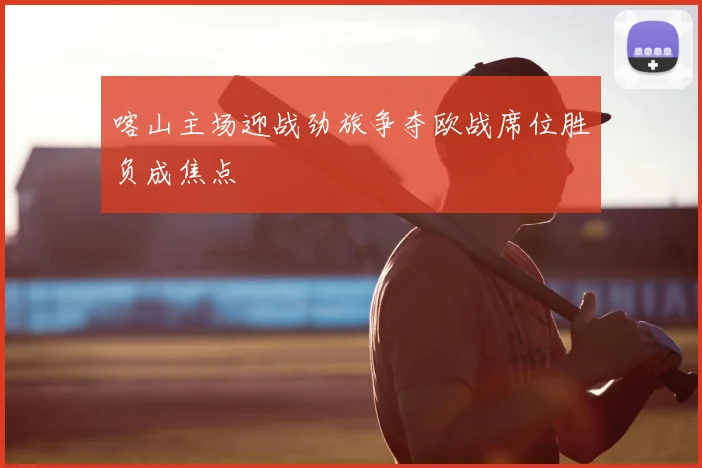 喀山主场迎战劲旅争夺欧战席位胜负成焦点