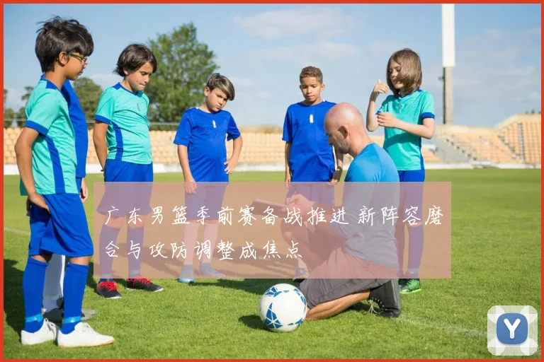 广东男篮季前赛备战推进 新阵容磨合与攻防调整成焦点