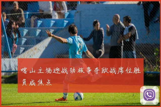 喀山主场迎战劲旅争夺欧战席位胜负成焦点