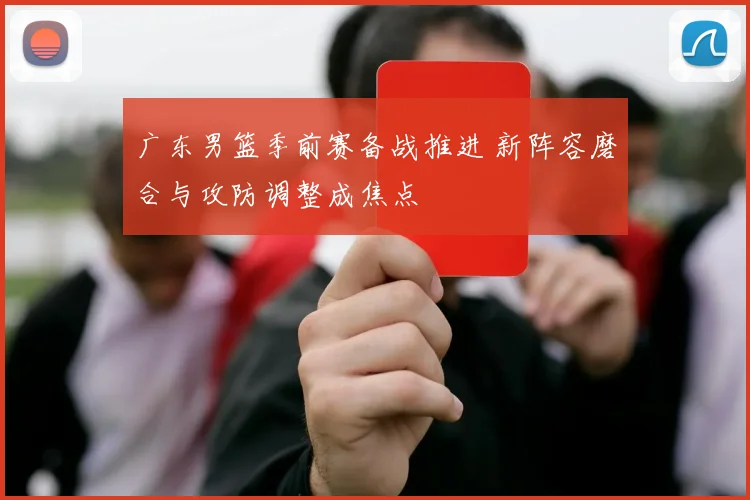 广东男篮季前赛备战推进 新阵容磨合与攻防调整成焦点