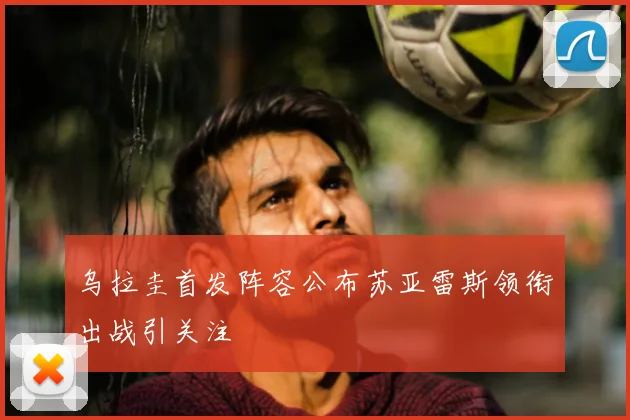 乌拉圭首发阵容公布苏亚雷斯领衔出战引关注