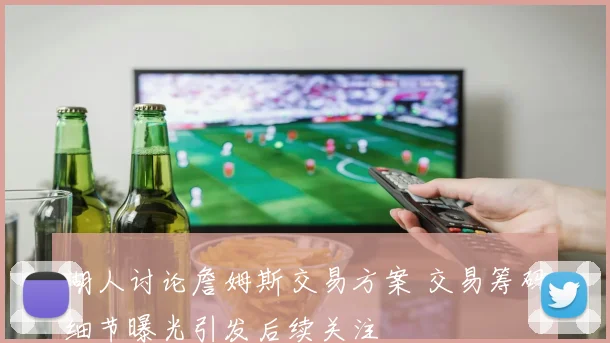 湖人讨论詹姆斯交易方案 交易筹码细节曝光引发后续关注