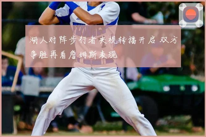 湖人对阵步行者央视转播开启 双方争胜再看詹姆斯表现