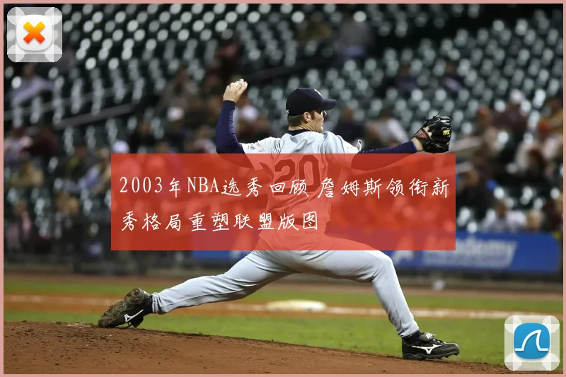 2003年NBA选秀回顾 詹姆斯领衔新秀格局重塑联盟版图