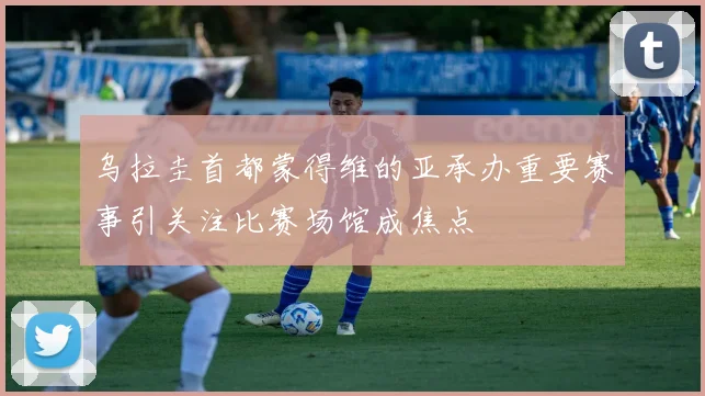 乌拉圭首都蒙得维的亚承办重要赛事引关注比赛场馆成焦点