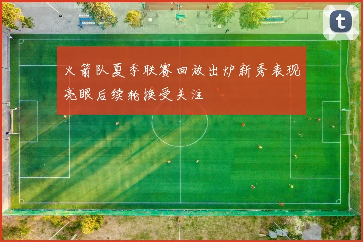 火箭队夏季联赛回放出炉新秀表现亮眼后续轮换受关注