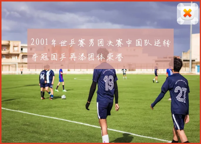 2001年世乒赛男团决赛中国队逆转夺冠国乒再添团体荣誉