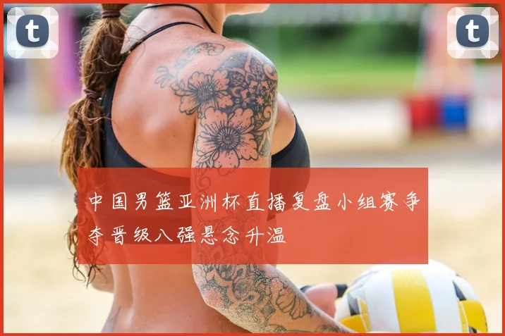中国男篮亚洲杯直播复盘小组赛争夺晋级八强悬念升温