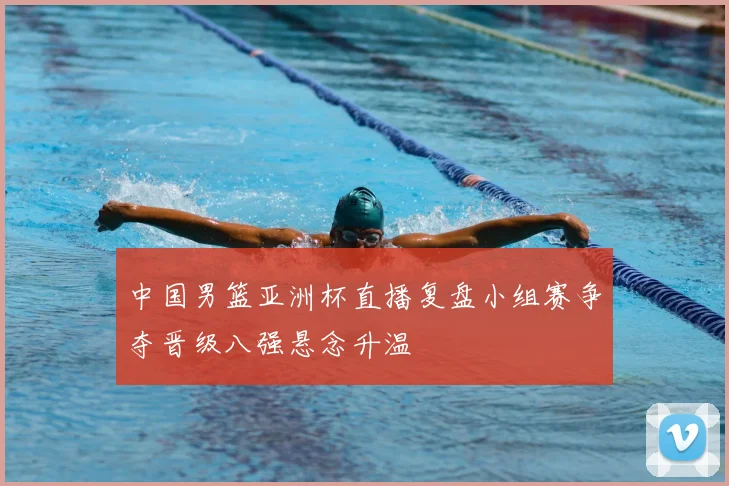 中国男篮亚洲杯直播复盘小组赛争夺晋级八强悬念升温