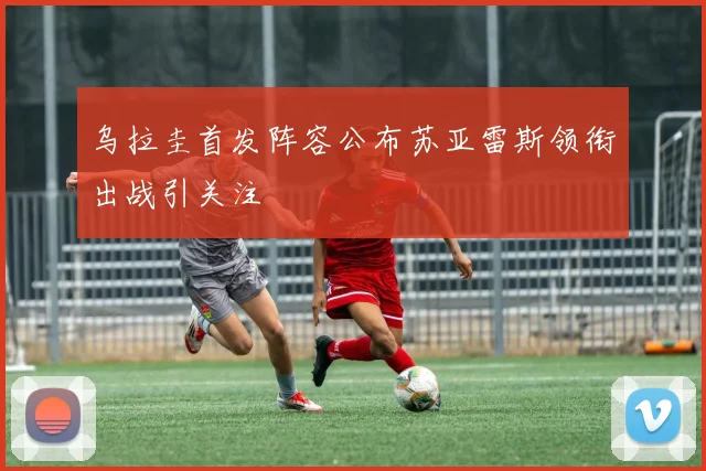 乌拉圭首发阵容公布苏亚雷斯领衔出战引关注