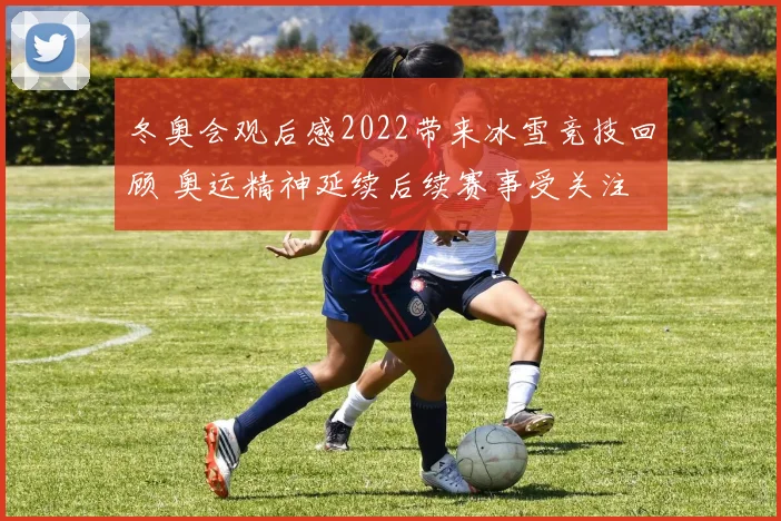 冬奥会观后感2022带来冰雪竞技回顾 奥运精神延续后续赛事受关注