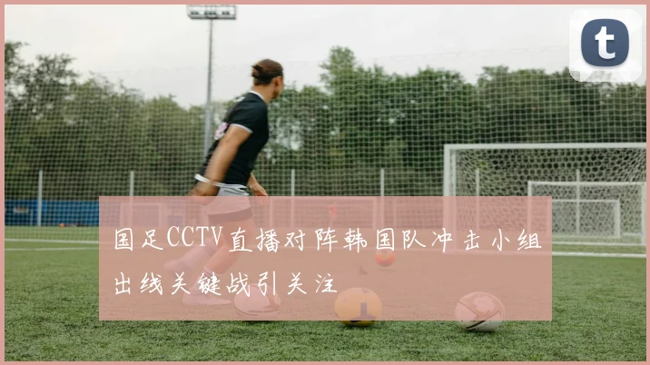 国足CCTV直播对阵韩国队冲击小组出线关键战引关注