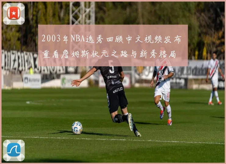 2003年NBA选秀回顾中文视频发布 重看詹姆斯状元之路与新秀格局