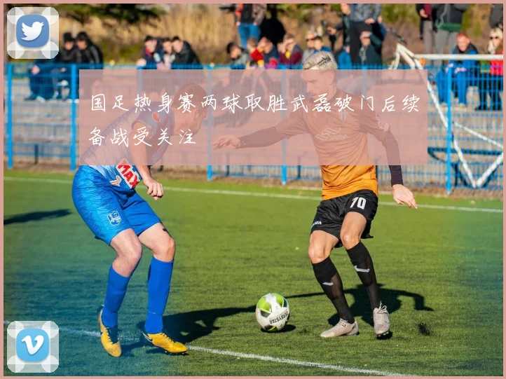 国足热身赛两球取胜武磊破门后续备战受关注