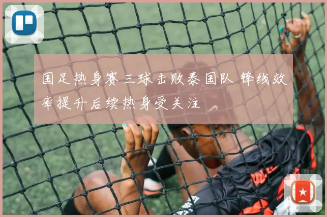 国足热身赛三球击败泰国队 锋线效率提升后续热身受关注