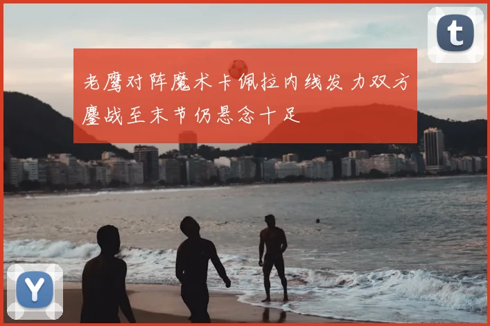 老鹰对阵魔术卡佩拉内线发力双方鏖战至末节仍悬念十足