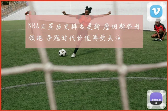NBA巨星历史排名更新 詹姆斯乔丹领跑 争冠时代价值再受关注